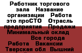 Работник торгового зала › Название организации ­ Работа-это проСТО › Отрасль предприятия ­ Продажи › Минимальный оклад ­ 14 500 - Все города Работа » Вакансии   . Тверская обл.,Вышний Волочек г.